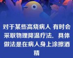 对于某些高烧病人 有时会采取物理降温疗法．具体做法是在病人身上涂擦酒精