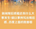 新闻观后感最近有什么大事发生?请以事例写出观后感...百度上面的我都看