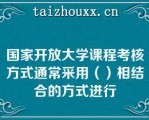 国家开放大学课程考核方式通常采用（）相结合的方式进行