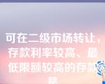 可在二级市场转让，存款利率较高、最低限额较高的存款是