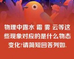 物理中露水 霜 雾 云等这些现象对应的是什么物态变化?请简短回答列如.