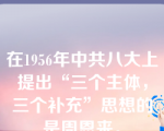 在1956年中共八大上提出“三个主体，三个补充”思想的是周恩来。