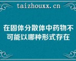 在固体分散体中药物不可能以哪种形式存在