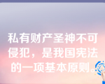 私有财产圣神不可侵犯，是我国宪法的一项基本原则。