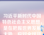 习近平新时代中国特色社会主义思想，是在把握世界发展大势、应对全球共同挑战、维护人类共同利益的过程中创立并不断丰富发展的。