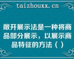 敞开展示法是一种将商品部分展示，以展示商品特征的方法（）