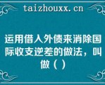 运用借入外债来消除国际收支逆差的做法，叫做（）