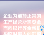 企业为维持正常的生产经营所需资金而向银行等金融机构临时借入的款项称为（  ）。