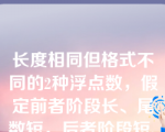 长度相同但格式不同的2种浮点数，假定前者阶段长、尾数短，后者阶段短、尾数长，其他规定均相同,则它们可表示的数的范围和精度为______