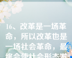 16、改革是一场革命，所以改革也是一场社会革命，最终会使社会形态发生更替。