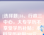 [选择题]34、行政三中心，大专学历不享受学历补贴；本科学历补贴200元一个月；硕士学历补贴300元一个月，运营部门，大专学历补贴100元一个月；本科学历补贴200元一个月；硕士学历补贴300元一个月（）