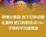 物理计算题 如下打移动靶比赛时 枪口到射击点128m 子弹的平均速度是