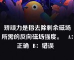 矫顽力是指去除剩余磁场所需的反向磁场强度。   A：正确  B：错误  