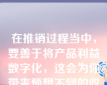 在推销过程当中，要善于将产品利益数字化，这会为你带来预想不到的收获。