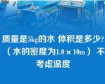 质量是5kg的水 体积是多少?（水的密度为1.0×10m） 不考虑温度