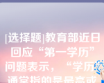 [选择题]教育部近日回应“第一学历”问题表示，“学历”通常指的是最高或最后的学历，也有使用“第一学历”概念（）