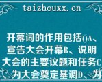 开幕词的作用包括()A、宣告大会开幕B、说明大会的主要议题和任务C、为大会奠定基调D、为大会确定开幕词的作用包括()A、宣告大会开幕B、说明大会的主要议题和任务C、为大会奠定基调D、为大会确定方向