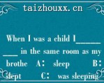  Whe I was a child I________ i he same oom as my bohe   A： sleep        B： slep       C： was sleepig  