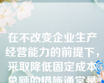 在不改变企业生产经营能力的前提下，采取降低固定成本总额的措施通常是指降低（）。