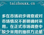 多在市场初步调查或对市场情况不甚明确时采用，在正式市场调查中较少采用的抽样方法是（）