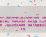 只有以反腐败永远在路上的坚韧和执着，深化标本兼治，保证干部清贫、政府清廉、政治清明，才能跳出历史周期率，确保党和国家长治久安。