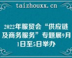 2022年服贸会“供应链及商务服务”专题展9月1日至5日举办