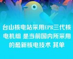 台山核电站采用EPR三代核电机组 是当前国内所采用的最新核电技术 其单