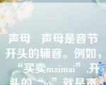 声母   声母是音节开头的辅音。例如，“买卖maimai”,开头的“m”就是声母。“二 e”“爱 ai”这样的音节没有辅音声母，叫做“零声母”音节。普通话有21个辅音声母。