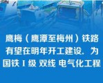 鹰梅（鹰潭至梅州）铁路有望在明年开工建设．为国铁Ι级 双线 电气化工程