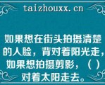 如果想在街头拍摄清楚的人脸，背对着阳光走，如果想拍摄剪影，（）对着太阳走去。