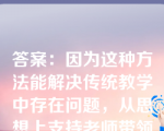 答案：因为这种方法能解决传统教学中存在问题，从思想上支持老师带领同学们的改变、主动调整自己的学习方式，改变旧有的被动学习模式，锻炼自己的自学能力、在学习中遇到问题时，及时和老师、同学们交流