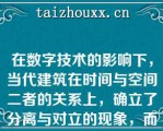 在数字技术的影响下，当代建筑在时间与空间二者的关系上，确立了分离与对立的现象，而突出了空间这一概念（）