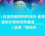 1.在加热相同的时间内 食用油和水吸收的热量是_____（选填“相同的