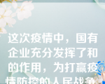 这次疫情中，国有企业充分发挥了和的作用，为打赢疫情防控的人民战争、、做出了贡献。