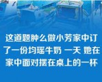 这道题肿么做小芳家中订了一份均瑶牛奶 一天 她在家中面对摆在桌上的一杯