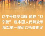 辽宁号航空母舰 简称“辽宁舰” 是中国人民解放军海军第一艘可以搭载固定