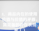 8．商品内在的使用价值与价值的矛盾，其完备的外在表现是（）