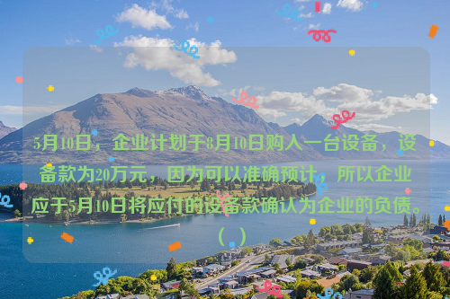 5月10日，企业计划于8月10日购入一台设备，设备款为20万元，因为可以准确预计，所以企业应于5月10日将应付的设备款确认为企业的负债。（ ）