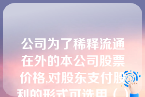 公司为了稀释流通在外的本公司股票价格,对股东支付股利的形式可选用（）