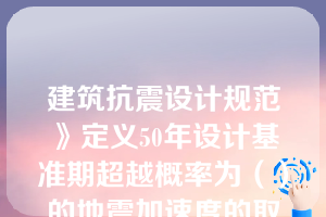 建筑抗震设计规范》定义50年设计基准期超越概率为（）的地震加速度的取值为设计基本地震加速度值