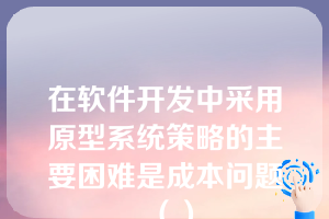 在软件开发中采用原型系统策略的主要困难是成本问题（）