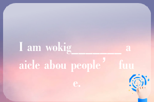 I am wokig_______ a aicle abou people’ fuue.