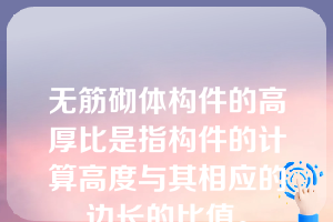 无筋砌体构件的高厚比是指构件的计算高度与其相应的边长的比值。