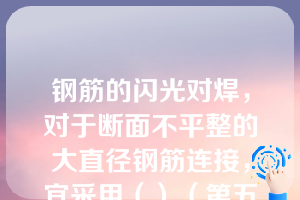 钢筋的闪光对焊，对于断面不平整的大直径钢筋连接，宜采用（）（第五章知识点6闪光对焊）