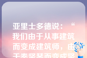 亚里士多德说：“我们由于从事建筑而变成建筑师，由于奏竖琴而变成竖琴演奏者。同样，由于实行公正而变为公正的人，由于实行节制和勇敢而变为节制的、勇敢的人。&quo;这主要表达的是，在进行道德修养时应该()