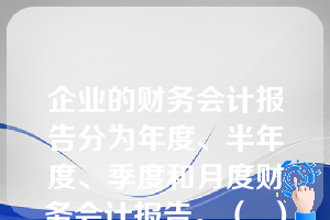 企业的财务会计报告分为年度、半年度、季度和月度财务会计报告。（  ）