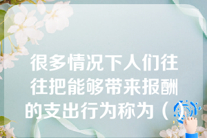 很多情况下人们往往把能够带来报酬的支出行为称为（）