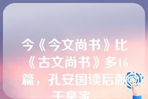 今《今文尚书》比《古文尚书》多16篇，孔安国读后献于皇家。