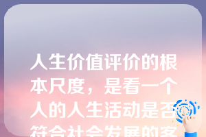 人生价值评价的根本尺度，是看一个人的人生活动是否符合社会发展的客观规律，是否通过实践促进了历史的进步。