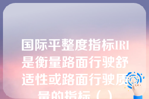 国际平整度指标IRI是衡量路面行驶舒适性或路面行驶质量的指标（）